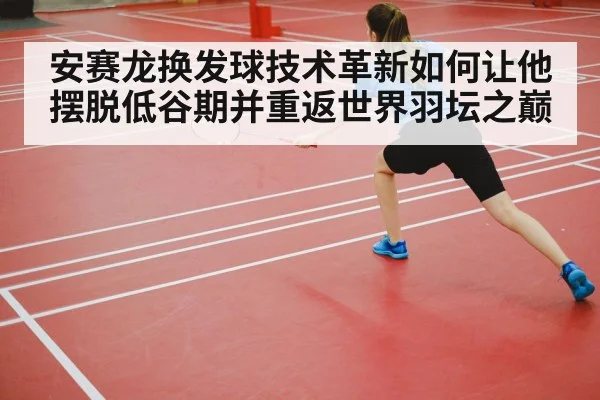 安赛龙换发球技术革新如何让他摆脱低谷期并重返世界羽坛之巅